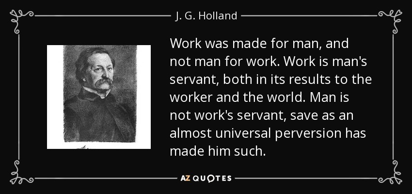 Work was made for man, and not man for work. Work is man's servant, both in its results to the worker and the world. Man is not work's servant, save as an almost universal perversion has made him such. - J. G. Holland
