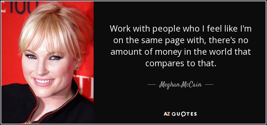 Work with people who I feel like I'm on the same page with, there's no amount of money in the world that compares to that. - Meghan McCain