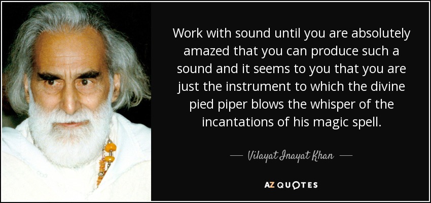 Work with sound until you are absolutely amazed that you can produce such a sound and it seems to you that you are just the instrument to which the divine pied piper blows the whisper of the incantations of his magic spell. - Vilayat Inayat Khan