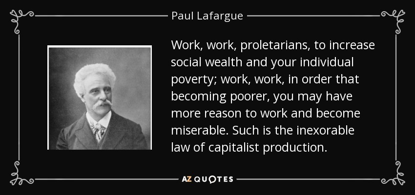 Work, work, proletarians, to increase social wealth and your individual poverty; work, work, in order that becoming poorer, you may have more reason to work and become miserable. Such is the inexorable law of capitalist production. - Paul Lafargue