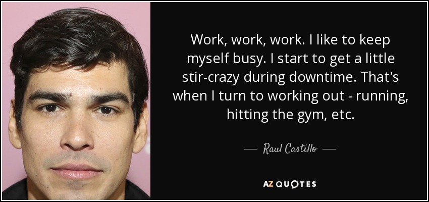 Work, work, work. I like to keep myself busy. I start to get a little stir-crazy during downtime. That's when I turn to working out - running, hitting the gym, etc. - Raul Castillo