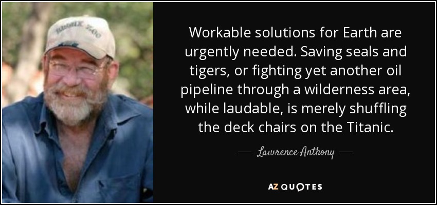 Workable solutions for Earth are urgently needed. Saving seals and tigers, or fighting yet another oil pipeline through a wilderness area, while laudable, is merely shuffling the deck chairs on the Titanic. - Lawrence Anthony