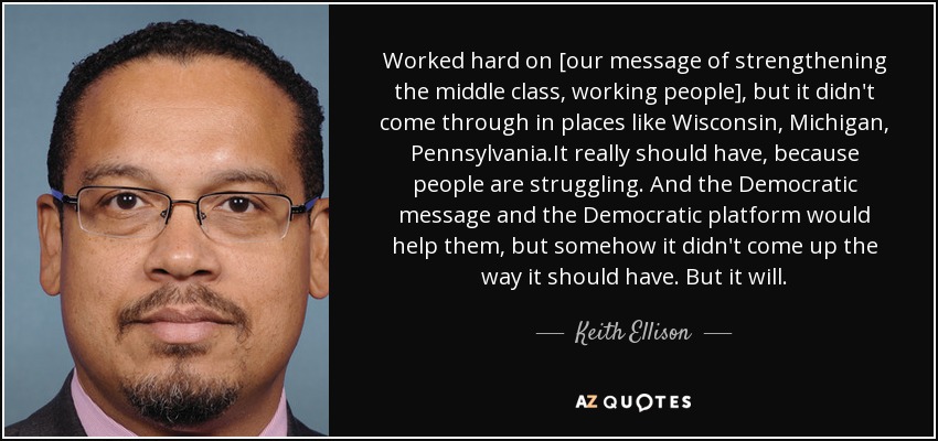 Worked hard on [our message of strengthening the middle class, working people], but it didn't come through in places like Wisconsin, Michigan, Pennsylvania.It really should have, because people are struggling. And the Democratic message and the Democratic platform would help them, but somehow it didn't come up the way it should have. But it will. - Keith Ellison