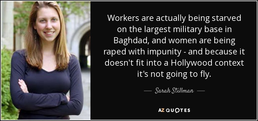 Workers are actually being starved on the largest military base in Baghdad, and women are being raped with impunity - and because it doesn't fit into a Hollywood context it's not going to fly. - Sarah Stillman