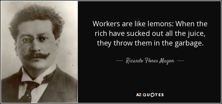 Workers are like lemons: When the rich have sucked out all the juice, they throw them in the garbage. - Ricardo Flores Magon