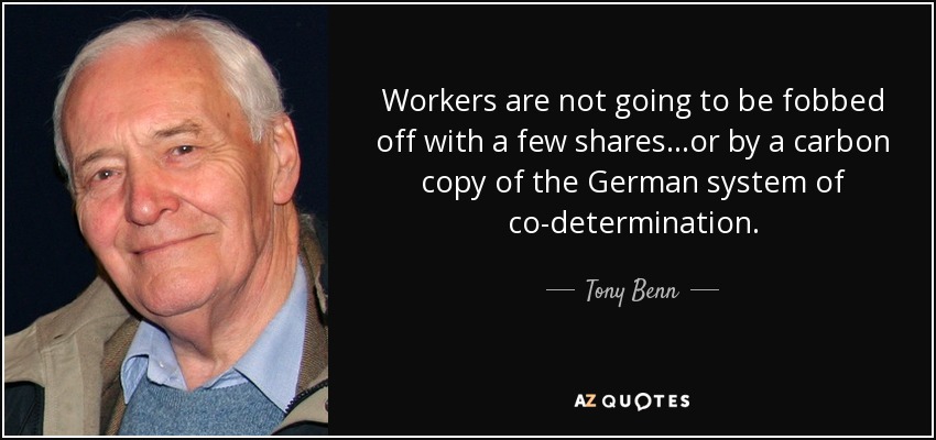 Workers are not going to be fobbed off with a few shares...or by a carbon copy of the German system of co-determination. - Tony Benn