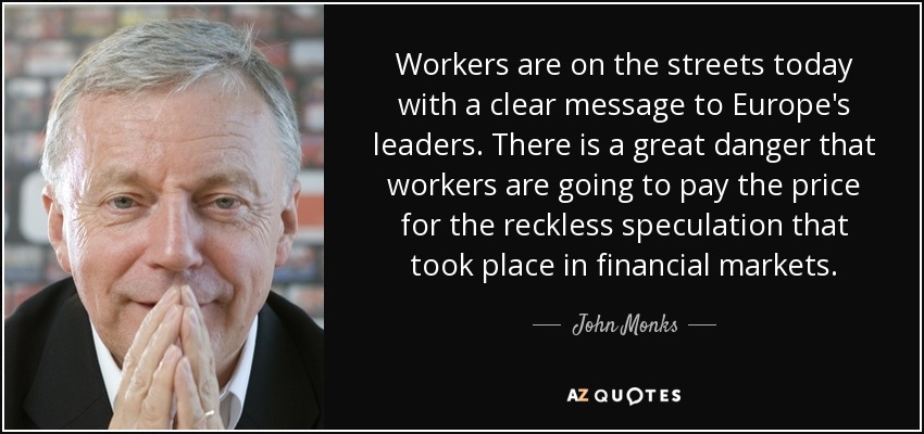 Workers are on the streets today with a clear message to Europe's leaders. There is a great danger that workers are going to pay the price for the reckless speculation that took place in financial markets. - John Monks