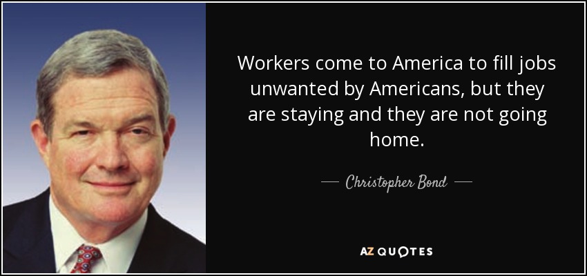 Workers come to America to fill jobs unwanted by Americans, but they are staying and they are not going home. - Christopher Bond