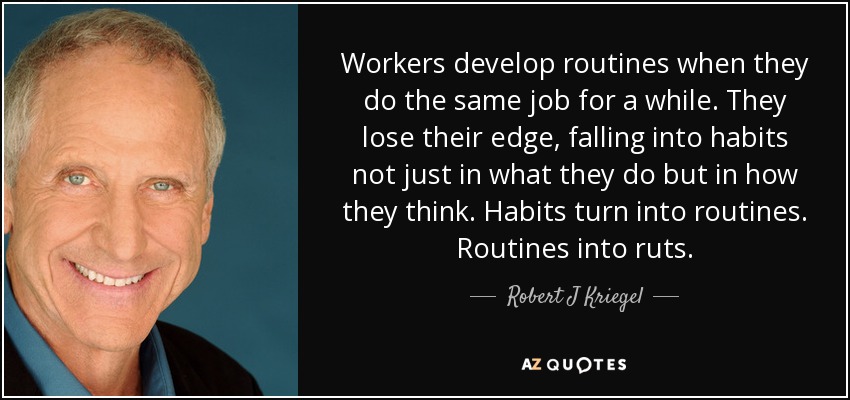 Workers develop routines when they do the same job for a while. They lose their edge, falling into habits not just in what they do but in how they think. Habits turn into routines. Routines into ruts. - Robert J Kriegel