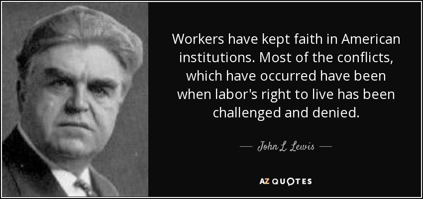 Workers have kept faith in American institutions. Most of the conflicts, which have occurred have been when labor's right to live has been challenged and denied. - John L. Lewis