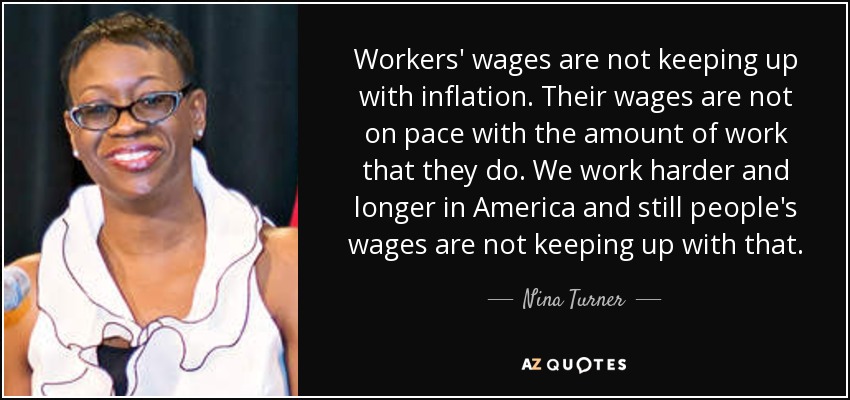 Workers' wages are not keeping up with inflation. Their wages are not on pace with the amount of work that they do. We work harder and longer in America and still people's wages are not keeping up with that. - Nina Turner