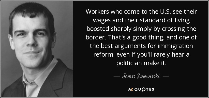 Workers who come to the U.S. see their wages and their standard of living boosted sharply simply by crossing the border. That's a good thing, and one of the best arguments for immigration reform, even if you'll rarely hear a politician make it. - James Surowiecki