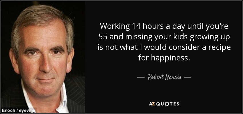 Working 14 hours a day until you're 55 and missing your kids growing up is not what I would consider a recipe for happiness. - Robert Harris
