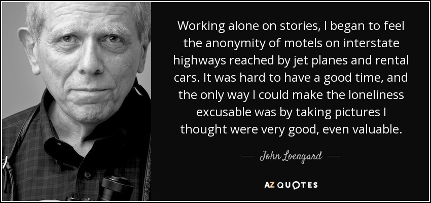 Working alone on stories, I began to feel the anonymity of motels on interstate highways reached by jet planes and rental cars. It was hard to have a good time, and the only way I could make the loneliness excusable was by taking pictures I thought were very good, even valuable. - John Loengard