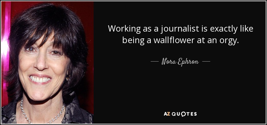 Working as a journalist is exactly like being a wallflower at an orgy. - Nora Ephron