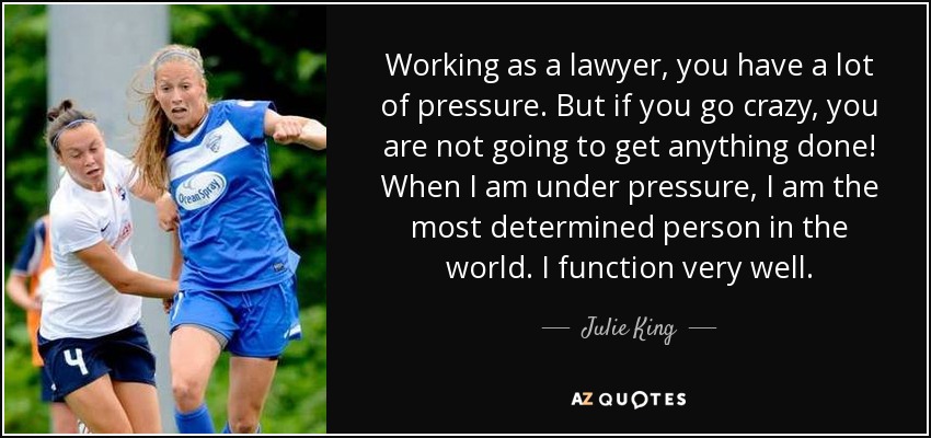 Working as a lawyer, you have a lot of pressure. But if you go crazy, you are not going to get anything done! When I am under pressure, I am the most determined person in the world. I function very well. - Julie King