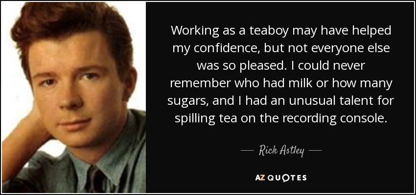 Working as a teaboy may have helped my confidence, but not everyone else was so pleased. I could never remember who had milk or how many sugars, and I had an unusual talent for spilling tea on the recording console. - Rick Astley