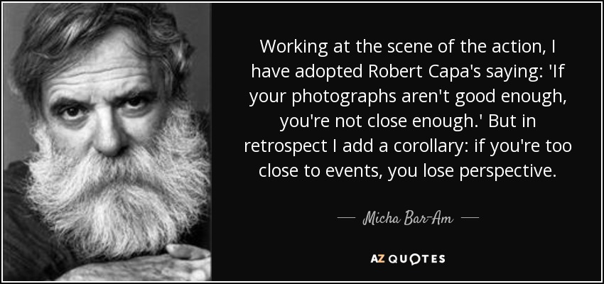 Working at the scene of the action, I have adopted Robert Capa's saying: 'If your photographs aren't good enough, you're not close enough.' But in retrospect I add a corollary: if you're too close to events, you lose perspective. - Micha Bar-Am