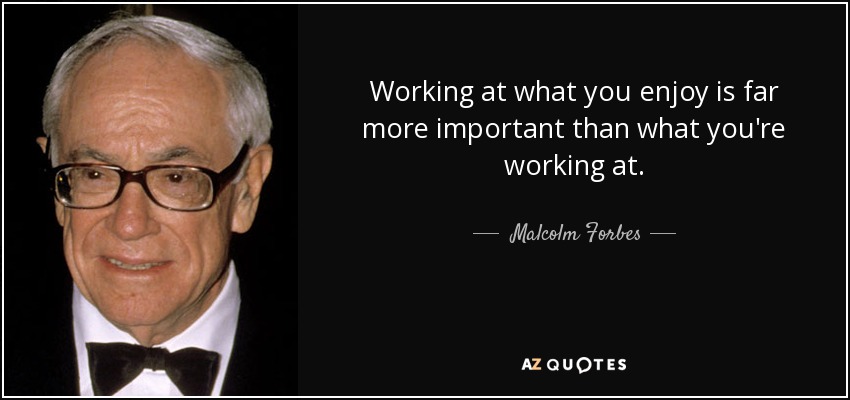 Working at what you enjoy is far more important than what you're working at. - Malcolm Forbes