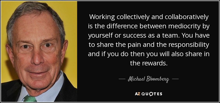 Working collectively and collaboratively is the difference between mediocrity by yourself or success as a team. You have to share the pain and the responsibility and if you do then you will also share in the rewards. - Michael Bloomberg