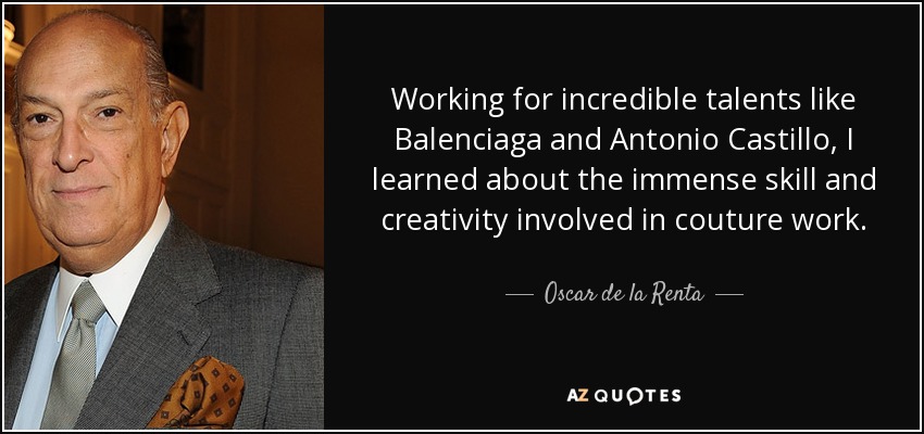 Working for incredible talents like Balenciaga and Antonio Castillo, I learned about the immense skill and creativity involved in couture work. - Oscar de la Renta