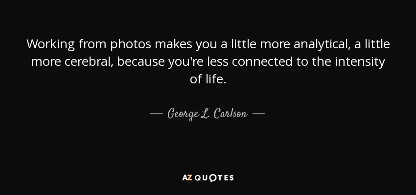 Working from photos makes you a little more analytical, a little more cerebral, because you're less connected to the intensity of life. - George L. Carlson