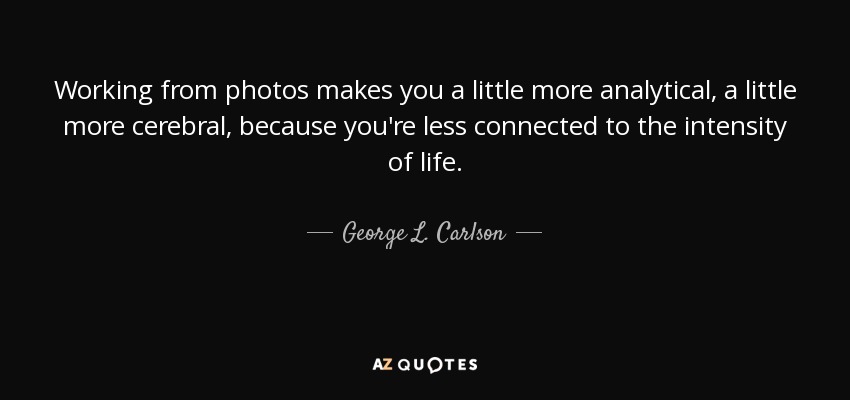 Working from photos makes you a little more analytical, a little more cerebral, because you're less connected to the intensity of life. - George L. Carlson