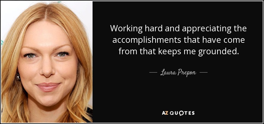 Working hard and appreciating the accomplishments that have come from that keeps me grounded. - Laura Prepon