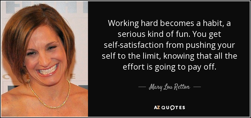 Working hard becomes a habit, a serious kind of fun. You get self-satisfaction from pushing your self to the limit, knowing that all the effort is going to pay off. - Mary Lou Retton