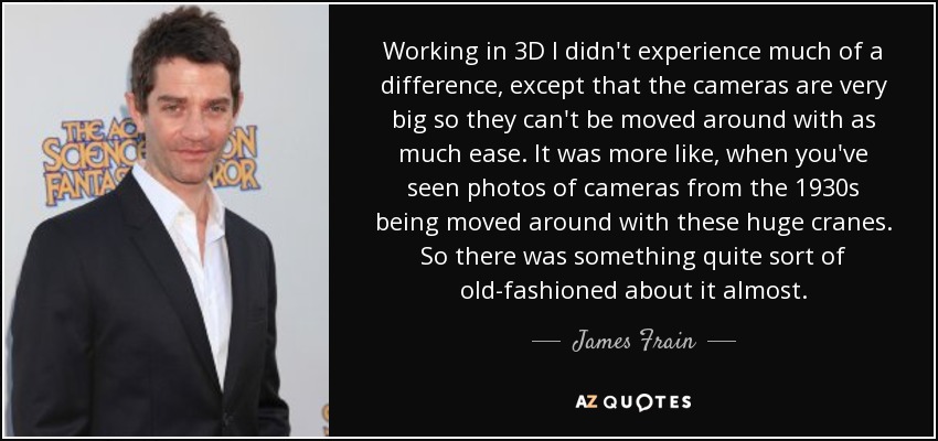 Working in 3D I didn't experience much of a difference, except that the cameras are very big so they can't be moved around with as much ease. It was more like, when you've seen photos of cameras from the 1930s being moved around with these huge cranes. So there was something quite sort of old-fashioned about it almost. - James Frain