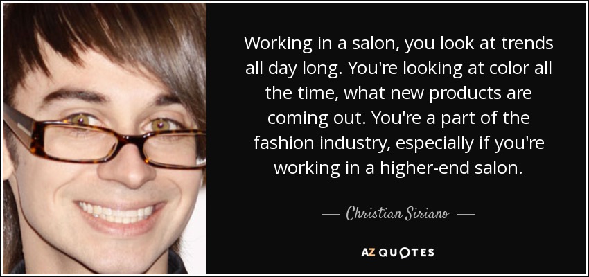 Working in a salon, you look at trends all day long. You're looking at color all the time, what new products are coming out. You're a part of the fashion industry, especially if you're working in a higher-end salon. - Christian Siriano