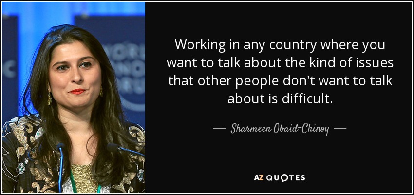 Working in any country where you want to talk about the kind of issues that other people don't want to talk about is difficult. - Sharmeen Obaid-Chinoy