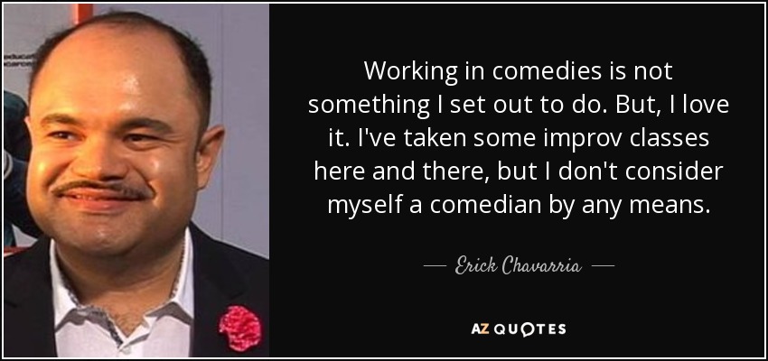 Working in comedies is not something I set out to do. But, I love it. I've taken some improv classes here and there, but I don't consider myself a comedian by any means. - Erick Chavarria