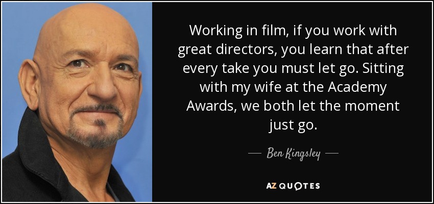 Working in film, if you work with great directors, you learn that after every take you must let go. Sitting with my wife at the Academy Awards, we both let the moment just go. - Ben Kingsley