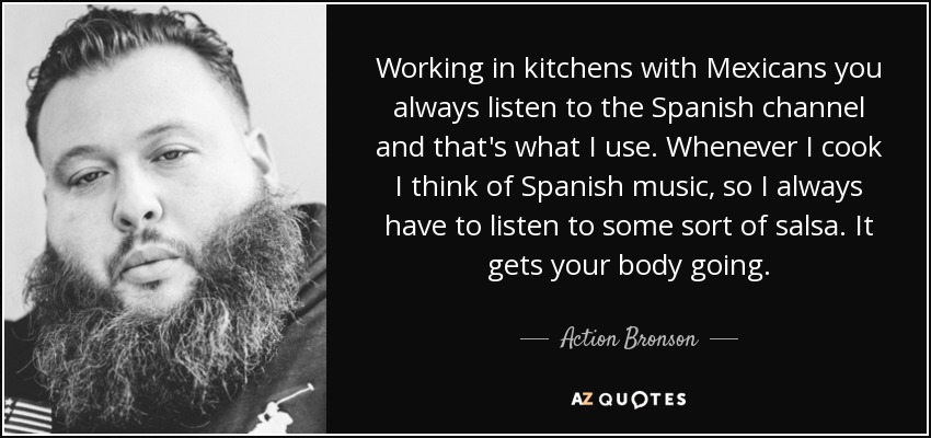Working in kitchens with Mexicans you always listen to the Spanish channel and that's what I use. Whenever I cook I think of Spanish music, so I always have to listen to some sort of salsa. It gets your body going. - Action Bronson