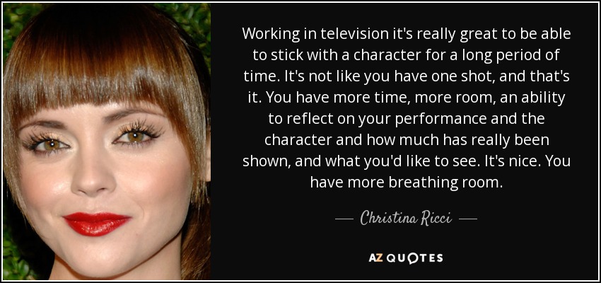 Working in television it's really great to be able to stick with a character for a long period of time. It's not like you have one shot, and that's it. You have more time, more room, an ability to reflect on your performance and the character and how much has really been shown, and what you'd like to see. It's nice. You have more breathing room. - Christina Ricci