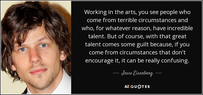 Working in the arts, you see people who come from terrible circumstances and who, for whatever reason, have incredible talent. But of course, with that great talent comes some guilt because, if you come from circumstances that don't encourage it, it can be really confusing. - Jesse Eisenberg