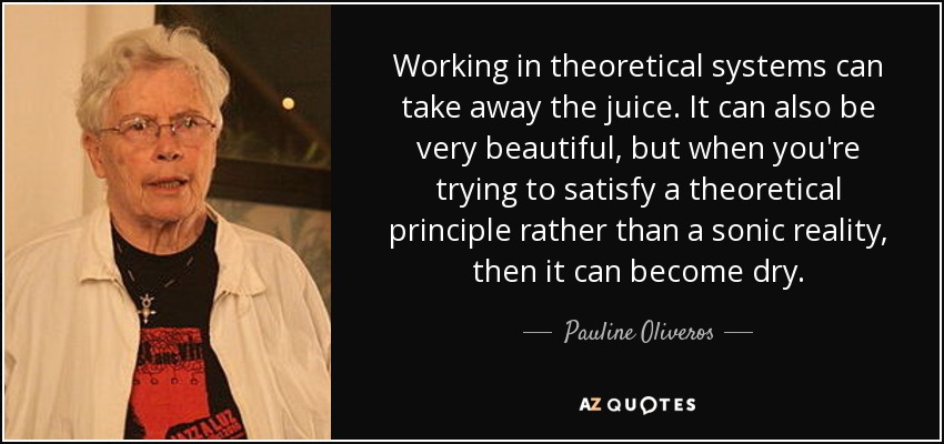 Working in theoretical systems can take away the juice. It can also be very beautiful, but when you're trying to satisfy a theoretical principle rather than a sonic reality, then it can become dry. - Pauline Oliveros