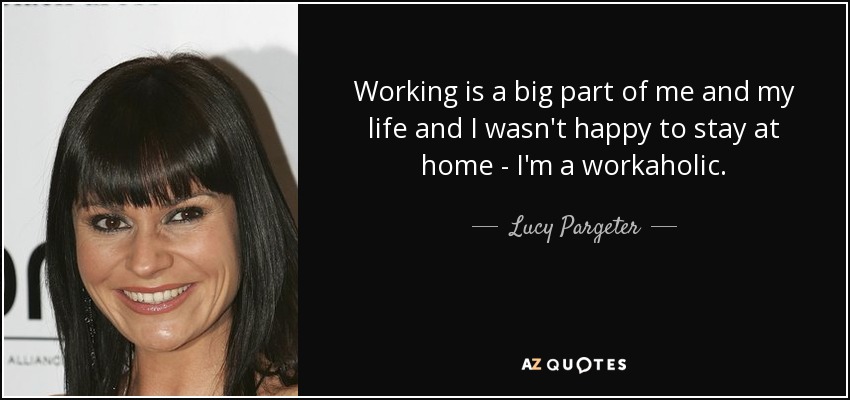 Working is a big part of me and my life and I wasn't happy to stay at home - I'm a workaholic. - Lucy Pargeter