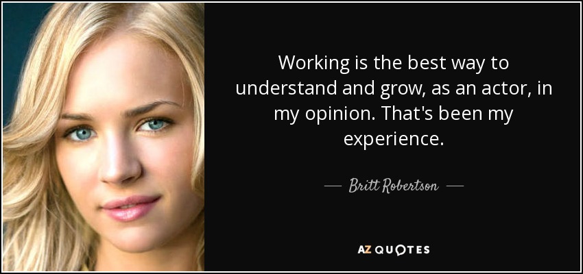 Working is the best way to understand and grow, as an actor, in my opinion. That's been my experience. - Britt Robertson