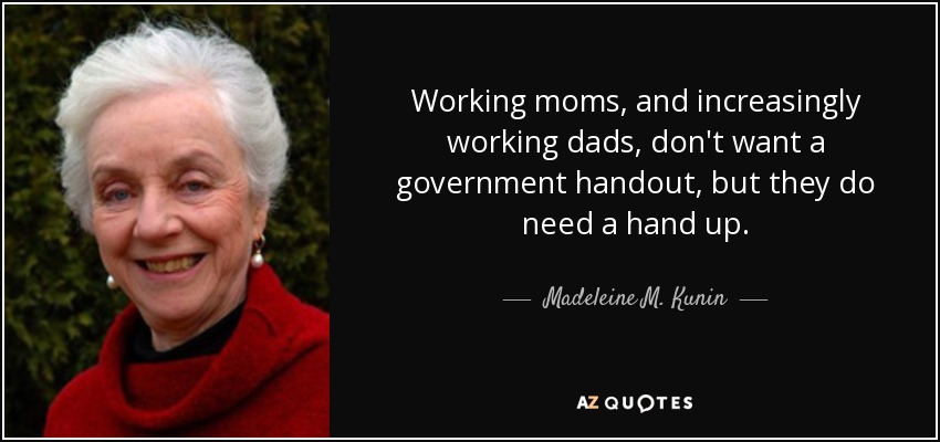 Working moms, and increasingly working dads, don't want a government handout, but they do need a hand up. - Madeleine M. Kunin