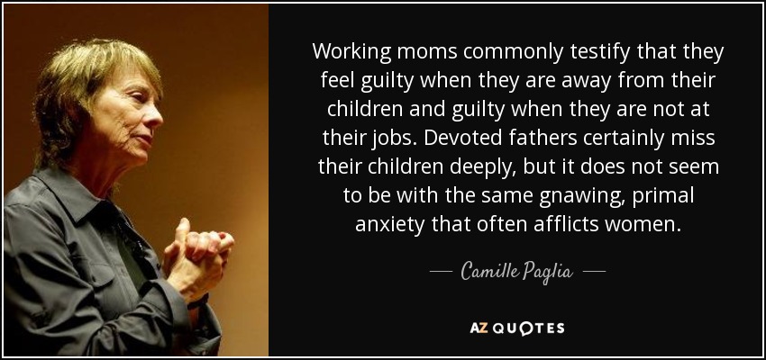 Working moms commonly testify that they feel guilty when they are away from their children and guilty when they are not at their jobs. Devoted fathers certainly miss their children deeply, but it does not seem to be with the same gnawing, primal anxiety that often afflicts women. - Camille Paglia