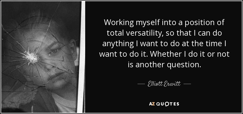 Working myself into a position of total versatility, so that I can do anything I want to do at the time I want to do it. Whether I do it or not is another question. - Elliott Erwitt