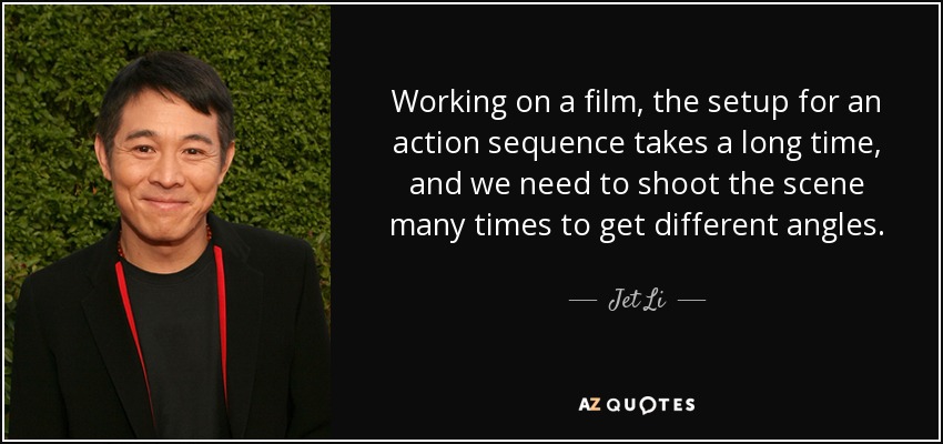 Working on a film, the setup for an action sequence takes a long time, and we need to shoot the scene many times to get different angles. - Jet Li