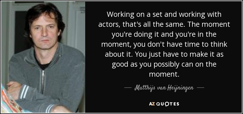 Working on a set and working with actors, that's all the same. The moment you're doing it and you're in the moment, you don't have time to think about it. You just have to make it as good as you possibly can on the moment. - Matthijs van Heijningen, Jr.