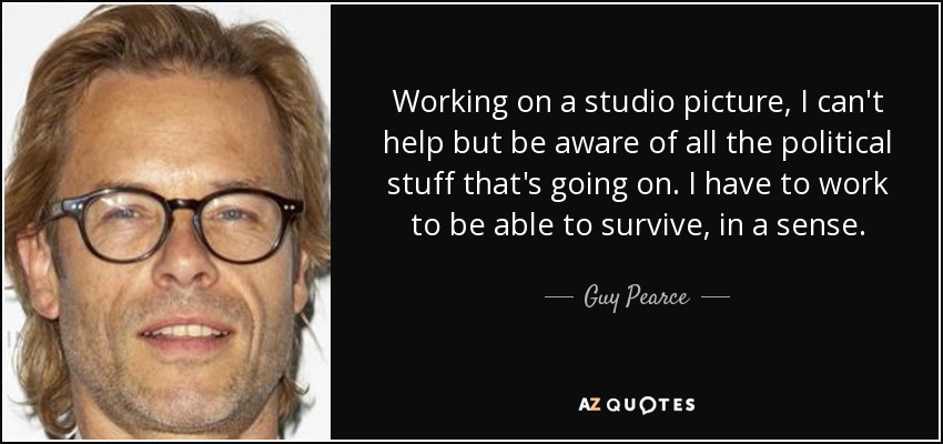 Working on a studio picture, I can't help but be aware of all the political stuff that's going on. I have to work to be able to survive, in a sense. - Guy Pearce