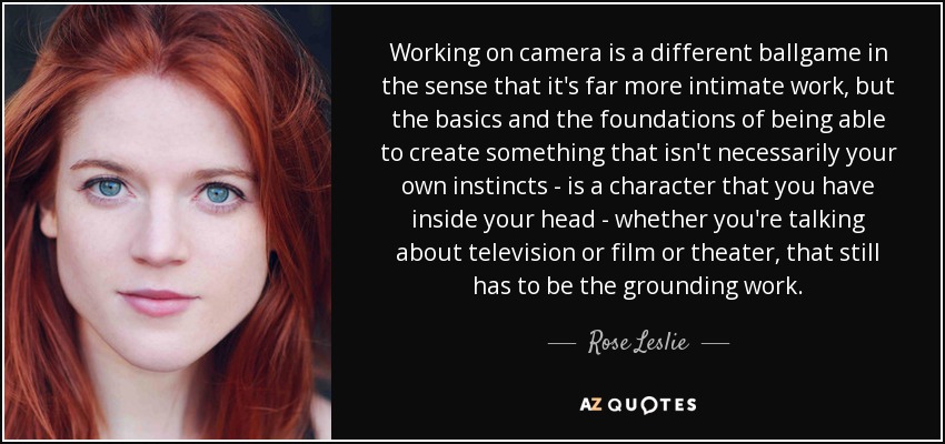 Working on camera is a different ballgame in the sense that it's far more intimate work, but the basics and the foundations of being able to create something that isn't necessarily your own instincts - is a character that you have inside your head - whether you're talking about television or film or theater, that still has to be the grounding work. - Rose Leslie