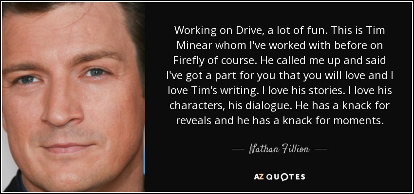 Working on Drive, a lot of fun. This is Tim Minear whom I've worked with before on Firefly of course. He called me up and said I've got a part for you that you will love and I love Tim's writing. I love his stories. I love his characters, his dialogue. He has a knack for reveals and he has a knack for moments. - Nathan Fillion