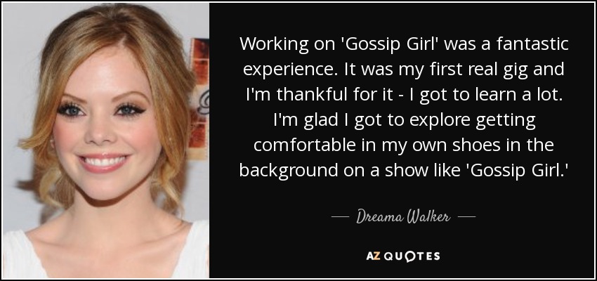 Working on 'Gossip Girl' was a fantastic experience. It was my first real gig and I'm thankful for it - I got to learn a lot. I'm glad I got to explore getting comfortable in my own shoes in the background on a show like 'Gossip Girl.' - Dreama Walker