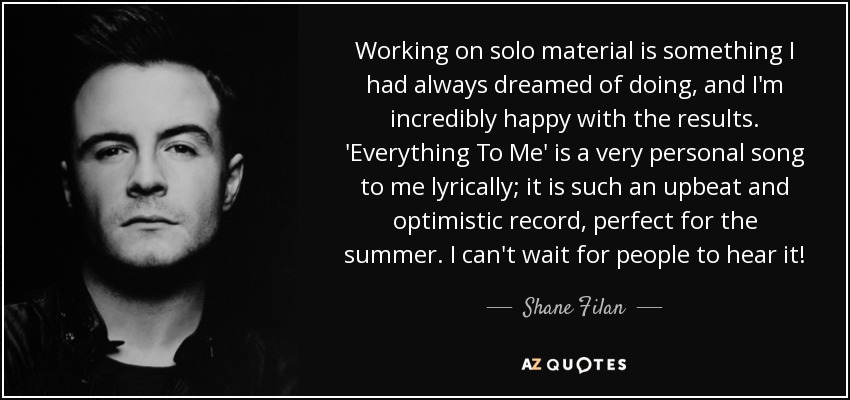Working on solo material is something I had always dreamed of doing, and I'm incredibly happy with the results. 'Everything To Me' is a very personal song to me lyrically; it is such an upbeat and optimistic record, perfect for the summer. I can't wait for people to hear it! - Shane Filan